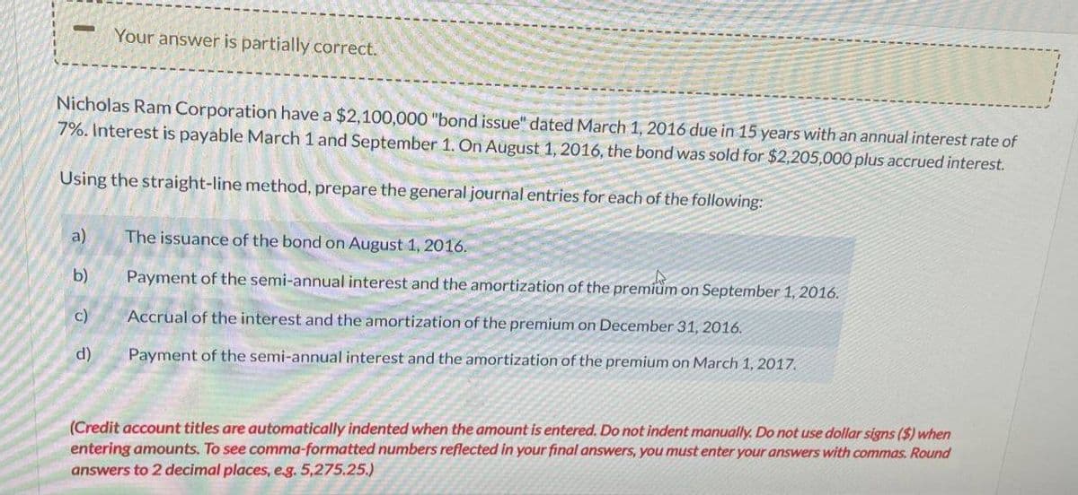 -
Your answer is partially correct.
Nicholas Ram Corporation have a $2,100,000 "bond issue" dated March 1, 2016 due in 15 years with an annual interest rate of
7%. Interest is payable March 1 and September 1. On August 1, 2016, the bond was sold for $2,205,000 plus accrued interest.
Using the straight-line method, prepare the general journal entries for each of the following
a)
The issuance of the bond on August 1, 2016
b)
Payment of the semi-annual interest and the amortization of the premium on September 1, 2016.
c)
Accrual of the interest and the amortization of the premium on December 31, 2016.
d)
Payment of the semi-annual interest and the amortization of the premium on March 1, 2017.
(Credit account titles are automatically indented when the amount is entered. Do not indent manually. Do not use dollar signs ($) when
entering amounts. To see comma-formatted numbers reflected in your final answers, you must enter your answers with commas. Round
answers to 2 decimal places, e.g. 5,275.25.)