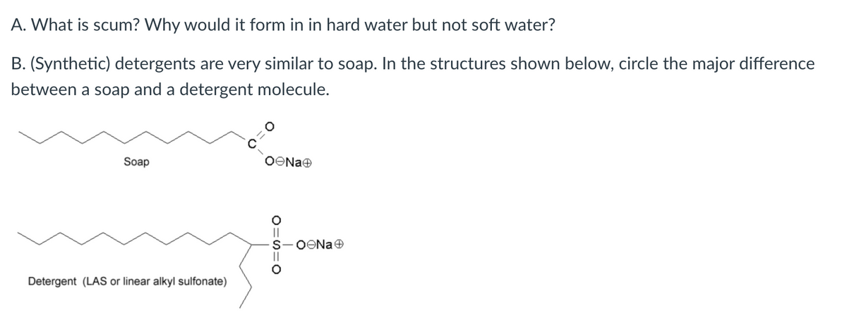A. What is scum? Why would it form in in hard water but not soft water?
B. (Synthetic) detergents are very similar to soap. In the structures shown below, circle the major difference
between a soap and a detergent molecule.
Soap
OONae
Detergent (LAS or linear alkyl sulfonate)
