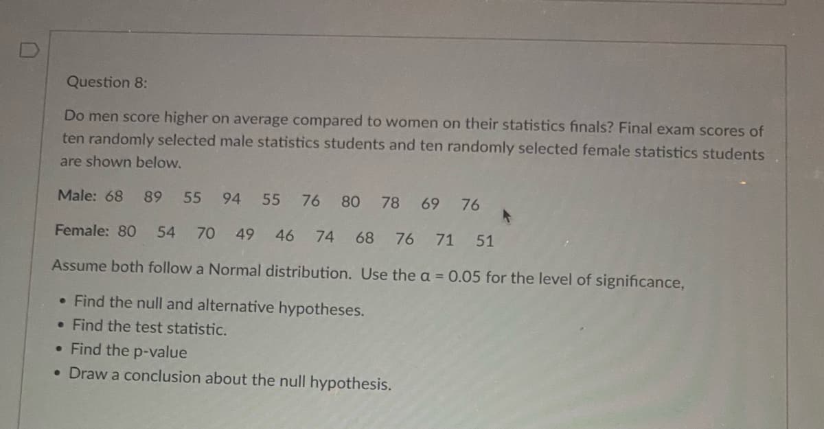 0
Question 8:
Do men score higher on average compared to women on their statistics finals? Final exam scores of
ten randomly selected male statistics students and ten randomly selected female statistics students
are shown below.
Male: 68 89 55 94 55 76 80 78 69 76
Female: 80 54 70 49 46 74 68 76 71 51
Assume both follow a Normal distribution. Use the a = 0.05 for the level of significance,
• Find the null and alternative hypotheses.
. Find the test statistic.
• Find the p-value
• Draw a conclusion about the null hypothesis.