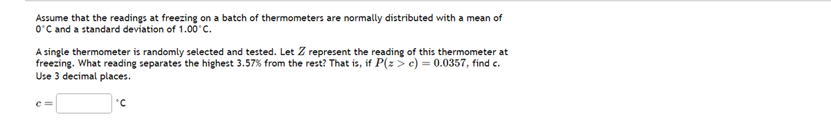 Assume that the readings at freezing on a batch of thermometers are normally distributed with a mean of
0°C and a standard deviation of 1.00°C.
A single thermometer is randomly selected and tested. Let Z represent the reading of this thermometer at
freezing. What reading separates the highest 3.57% from the rest? That is, if P(z > c) = 0.0357, find c.
Use 3 decimal places.
°C