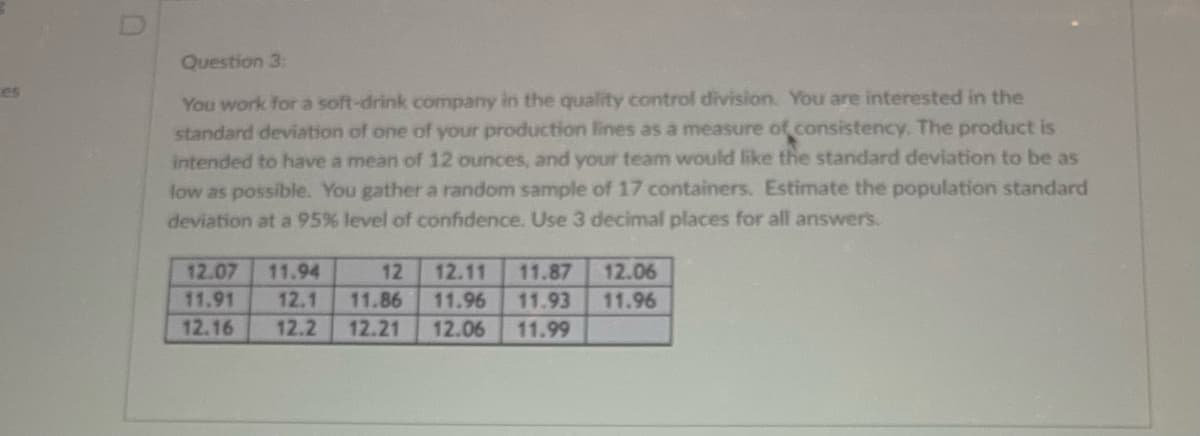 es
Question 3:
You work for a soft-drink company in the quality control division. You are interested in the
standard deviation of one of your production lines as a measure of consistency. The product is
intended to have a mean of 12 ounces, and your team would like the standard deviation to be as
low as possible. You gather a random sample of 17 containers. Estimate the population standard
deviation at a 95% level of confidence. Use 3 decimal places for all answers.
12.07 11.94
12 12.11 11.87 12.06
11.91 12.1 11.86 11.96 11.93 11.96
12.16 12.2 12.21 12.06 11.99