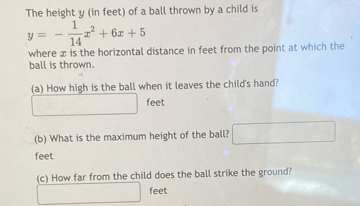 The height y (in feet) of a ball thrown by a child is
1
y =
-x² + 6x + 5
14
where is the horizontal distance in feet from the point at which the
ball is thrown.
(a) How high is the ball when it leaves the child's hand?
feet
(b) What is the maximum height of the ball?
feet
(c) How far from the child does the ball strike the ground?
feet