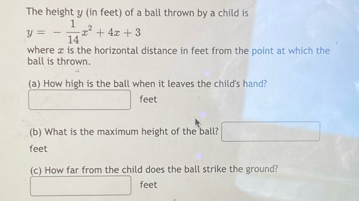 The height y (in feet) of a ball thrown by a child is
1
-
Y
-x² + 4x +3
14
where is the horizontal distance in feet from the point at which the
ball is thrown.
(a) How high is the ball when it leaves the child's hand?
feet
(b) What is the maximum height of the ball?
feet
(c) How far from the child does the ball strike the ground?
feet