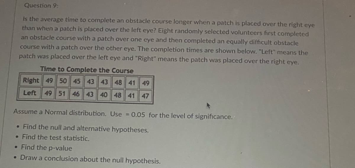 Question 9:
Is the average time to complete an obstacle course longer when a patch is placed over the right eye
than when a patch is placed over the left eye? Eight randomly selected volunteers first completed
an obstacle course with a patch over one eye and then completed an equally difficult obstacle
course with a patch over the other eye. The completion times are shown below. "Left" means the
patch was placed over the left eye and "Right" means the patch was placed over the right eye.
Time to Complete the Course
Right 49 50 45 43 43 48 41 49
Left 49 51 46 43 40 48 41 47
Assume a Normal distribution. Use = 0.05 for the level of significance.
• Find the null and alternative hypotheses.
. Find the test statistic.
. Find the p-value
• Draw a conclusion about the null hypothesis.