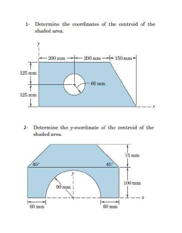 1- Determine the coordinates of the centroid of the
shaded area.
-200 mm
200 mm 150 mm
125 mm
-60 mm
125 mm
2- Determine the y-coordinate of the centroid of the
shaded area.
75 mm
45°
45°
100 mm
60 mm
90 mm |
60 mm