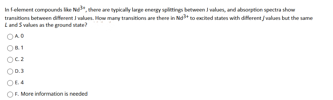 In f-element compounds like Nd3+, there are typically large energy splittings between J values, and absorption spectra show
transitions between different J values. How many transitions are there in Nd3+ to excited states with different / values but the same
L and S values as the ground state?
A. O
В. 1
С. 2
D.3
) E. 4
F. More information is needed
O O
O O O
