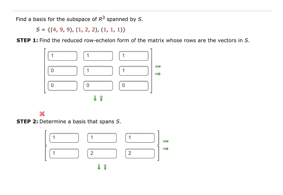 Find a basis for the subspace of R3 spanned by S.
S = {(4, 9, 9), (1, 2, 2), (1, 1, 1)}
STEP 1: Find the reduced row-echelon form of the matrix whose rows are the vectors in S.
1
1
1
1
STEP 2: Determine a basis that spans S.
1
1
2
2
