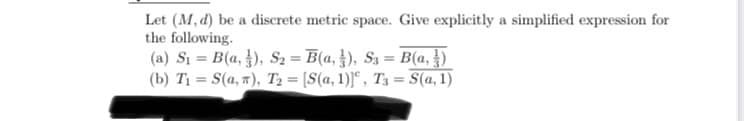 Let (M, d) be a discrete metric space. Give explicitly a simplified expression for
the following.
(a) Si = B(a, }), S2 = B(a, }), S3 = B(a, )
(b) Tị = S(a, "), T2 = [S(a, 1)]“, T3 = S(a, 1)
