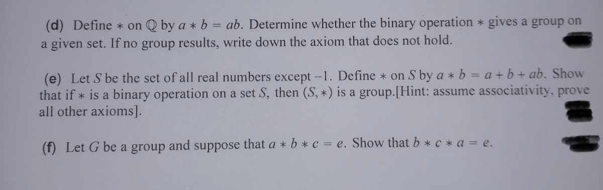 (d) Define * on Q by a * b = ab. Determine whether the binary operation * gives a group on
a given set. If no group results, write down the axiom that does not hold.
(e) Let S be the set of all real numbers except -1. Define * on S by a * b = a+b + ab. Show
that if * is a binary operation on a set S, then (S, *) is a group.[Hint: assume associativity, prove
all other axioms].
(f) Let G be a group and suppose that a * b * c = e. Show that b * c * a = e.
