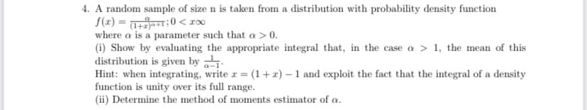 4. A random sample of size n is taken from a distribution with probability density function
S(2) = :0 < roo
where a is a parameter such that a > 0.
(i) Show by evaluating the appropriate integral that, in the case a > 1, the mean of this
distribution is given by
Hint: when integrating, write r = (1+x) – 1 and exploit the fact that the integral of a density
function is unity over its full range.
(ii) Determine the method of moments estimator of a.
