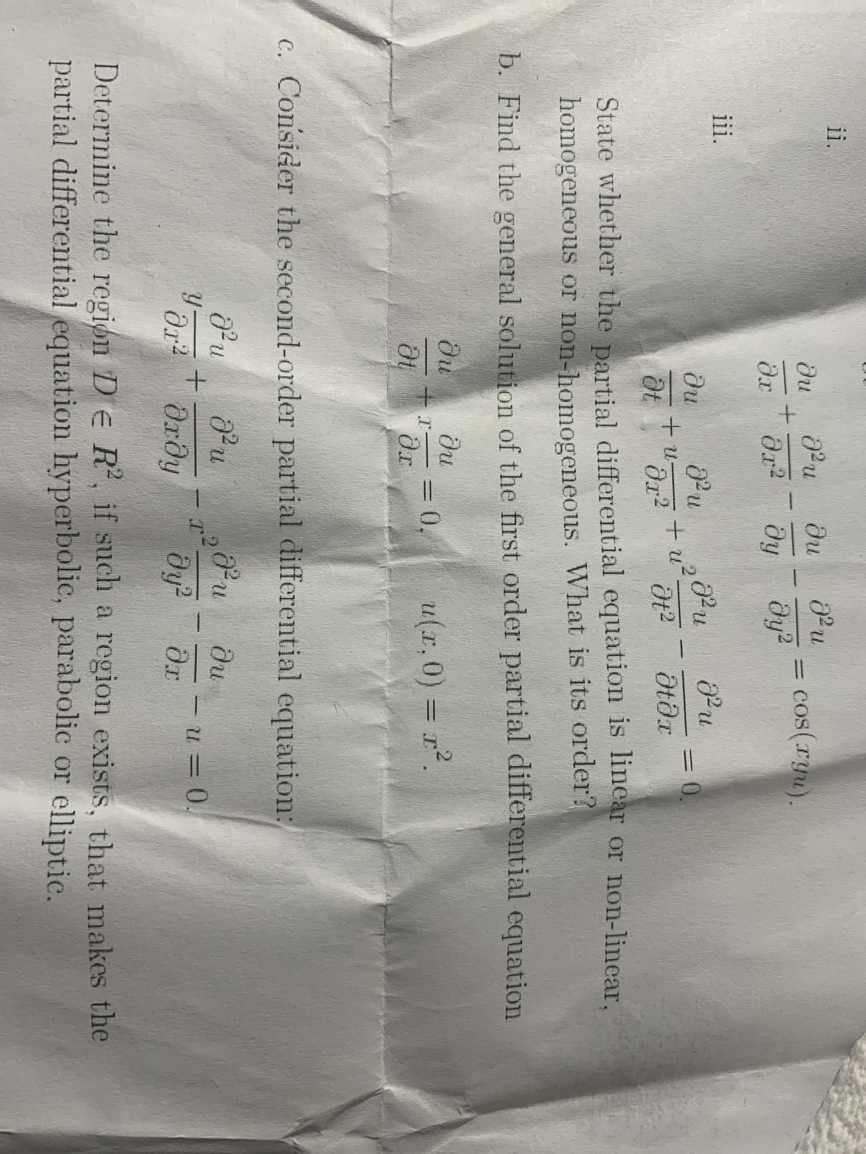 ii.
ди
Pu
cos(ryu).
dy?
ди
%3D
dr
ду
ii.
ди
=D0.
dt
State whether the partial differential equation is linear or non-lincar,
homogeneous or non-homogeneous. What is its order?
b. Find the general solution of the first order partial differential equation
du
du
u(x,0)% = r2
%3D
%3D
c. Consider the second-order partial differential equation:
ди
3D.
Ordy
dr
Determine the region De R, if such a region exists, that makes the
partial differential equation hyperbolic, parabolic or elliptic.
