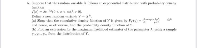 5. Suppose that the random variable X follows an exponential distribution with probability density
function
S(z) = de-A";0 < x < ∞(A > 0).
Define a new random variable Y = x.
(a) Show that the cumulative density function of Y is given by Fy(y) = {-exp(-Ay";
and hence, or otherwise, find the probability density function of Y.
(b) Find an expression for the maximum likelihood estimator of the parameter A, using a sample
Y1, 92, , Yn, from the distribution of Y.
v20
