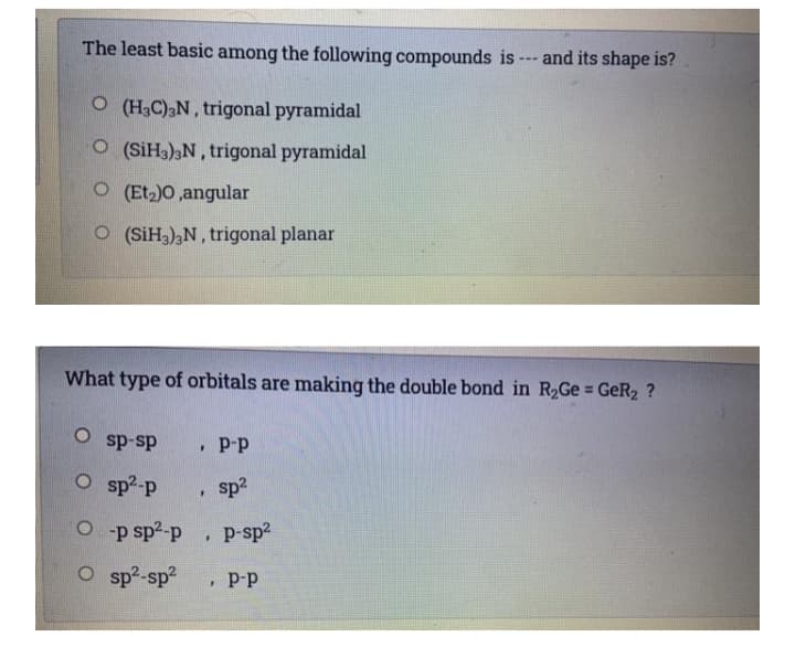 The least basic among the following compounds is --- and its shape is?
O (H3C),N, trigonal pyramidal
O(SiH3)3N, trigonal pyramidal
O (Et)O,angular
O (SiH),N, trigonal planar
What type of orbitals are making the double bond in R2G GeR2 ?
%3D
P-p
ds-ds o
sp2
O sp?-p
O p sp2-p
p-sp2
O sp²-sp2
• Þ-p
