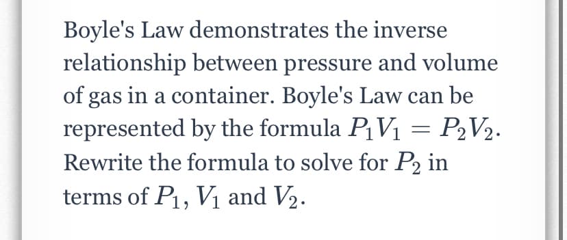Boyle's Law demonstrates the inverse
relationship between pressure and volume
of gas in a container. Boyle's Law can be
represented by the formula PV1 = P2V2.
Rewrite the formula to solve for P2 in
terms of P, V1 and V2.
