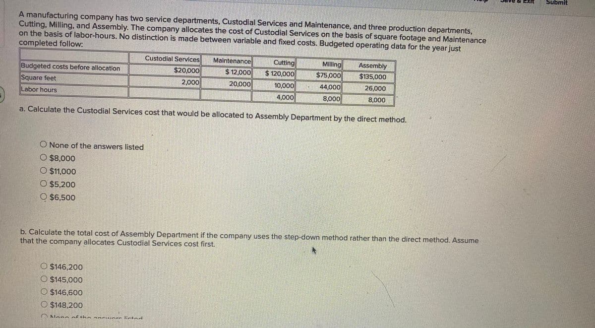 Submit
A manufacturing company has two service departments, Custodial Services and Maintenance, and three production departments,
Cutting, Milling, and Assembly. The company allocates the cost of Custodial Services on the basis of square footage and Maintenance
on the basis of labor-hours. No distinction is made between variable and fixed costs. Budgeted operating data for the year just
completed follow:
Custodial Services
Maintenance
Cutting
Milling
Assembly
Budgeted costs before allocatlon
$20,000
$12,000
$ 120,000
$75,000
$135,000
Square feet
2,000
20,000
10,000
44,000
26,000
Labor hours
4,000
8,000
8,000
a. Calculate the Custodial Services cost that would be allocated to Assembly Department by the direct method.
O None of the answers listed
O $8,000
O $11,000
O $5,200
O $6,500
b. Calculate the total cost of Assembly Department if the company uses the step-down method rather than the direct method. Assume
that the company allocates Custodial Services cost first.
O $146,200
O $145,000
O $146,600
O $148,200
Nono Aftkn a nciuAre lictad
