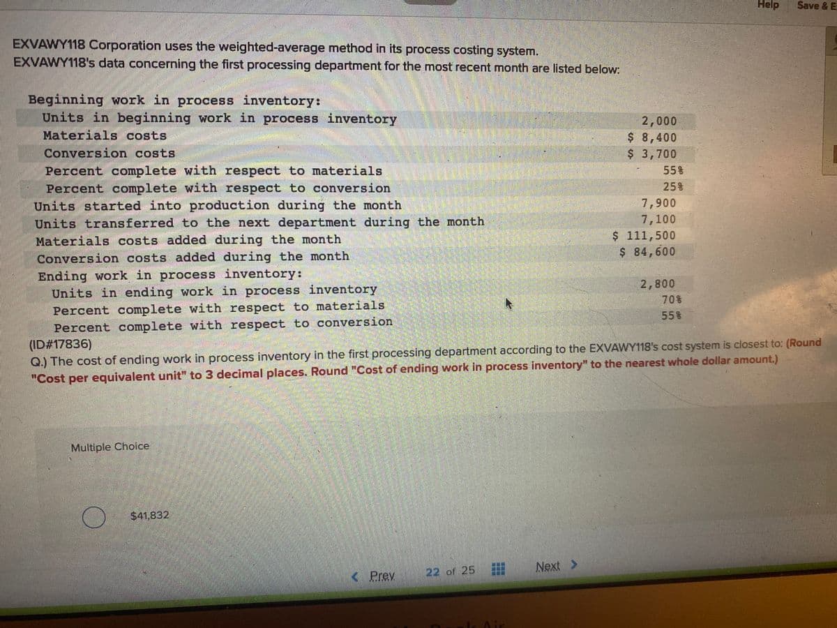 Help
Save & E
EXVAWY118 Corporation uses the weighted-average method in its process costing system.
EXVAWY118's data concerning the first processing department for the most recent month are listed below:
Beginning work in process inventory:
Units in beginning work in process inventory
Materials costs
2,000
$ 8,400
$ 3,700
Conversion costs
Percent complete with respect to materials
Percent complete with respect to conversion
Units started into production during the month
Units transferred to the next department during the month
Materials costs added during the month
55%
258
7,900
7,100
$ 111,500
$ 84,600
Conversion costs added during the month
Ending work in process inventory:
Units in ending work in process inventory
Percent complete with respect to materials
Percent complete with respect to conversion
(ID#17836)
Q.) The cost of ending work in process inventory in the first processing department according to the EXVAWY118's cost system is closest to: (Round
"Cost per equivalent unit" to 3 decimal places. Round "Cost of ending work in process inventory" to the nearest whole dollar amount.)
2,800
70%
558
Multiple Choice
$41,832
22 of 25
Next >
K Prev
Air
