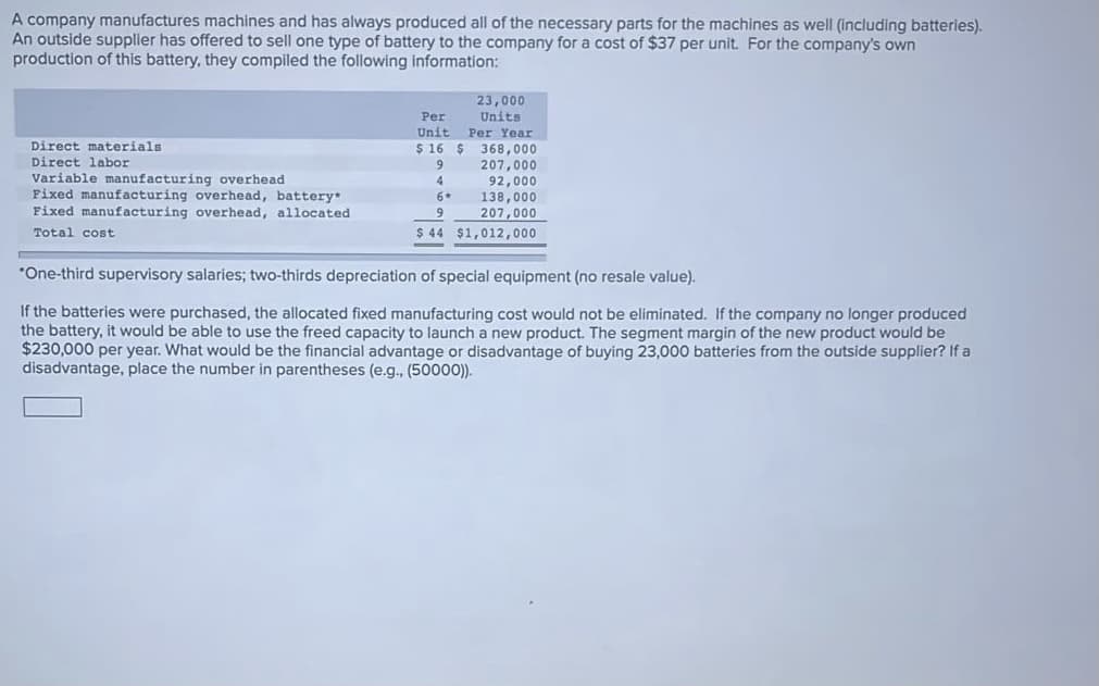 A company manufactures machines and has always produced all of the necessary parts for the machines as well (including batteries).
An outside supplier has offered to sell one type of battery to the company for a cost of $37 per unit. For the company's own
production of this battery, they compiled the following information:
23,000
Units
Per
Unit
$ 16 $
Per Year
Direct materials
Direct labor
Variable manufacturing overhead
Fixed manufacturing overhead, battery*
Fixed manufacturing overhead, allocated
368,000
207,000
92,000
138,000
207,000
$ 44 $1,012,000
4
6*
Total cost
"One-third supervisory salaries; two-thirds depreciation of special equipment (no resale value).
If the batteries were purchased, the allocated fixed manufacturing cost would not be eliminated. If the company no longer produced
the battery, it would be able to use the freed capacity to launch a new product. The segment margin of the new product would be
$230,000 per year. What would be the financial advantage or disadvantage of buying 23,000 batteries from the outside supplier? If a
disadvantage, place the number in parentheses (e.g., (50000)).
