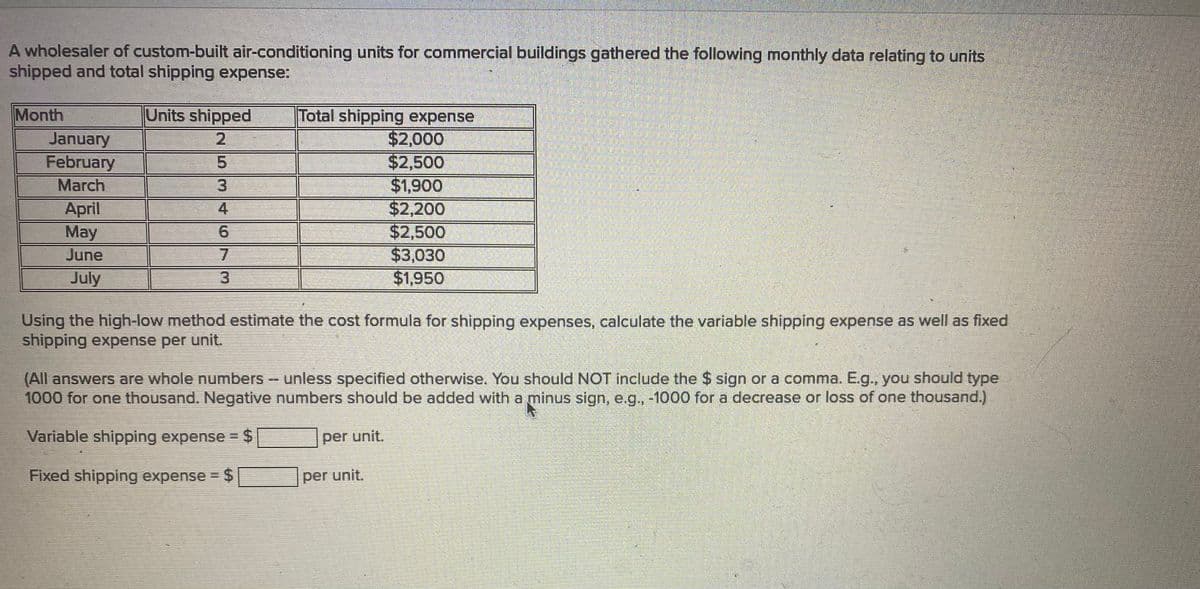 A wholesaler of custom-built air-conditioning units for commercial buildings gathered the following monthly data relating to units
shipped and total shipping expense:
Units shipped
Total shipping expense
$2,000
$2,500
$1,900
$2,200
$2,500
$3,030
$1,950
Month
2.
January
February
March
3.
April
May
June
4.
7.
July
3
Using the high-low method estimate the cost formula for shipping expenses, calculate the variable shipping expense as well as fixed
shipping expense per unit.
%24
(All answers are whole numbers - unless specified otherwise. You should NOT include the $ sign or a comma. E.g., you should type
1000 for one thousand. Negative numbers should be added with a minus sign, e.g, -1000 for a decrease or loss of one thousand.)
Variable shipping expense = $
per unit.
Fixed shipping expense = $
per unit.
