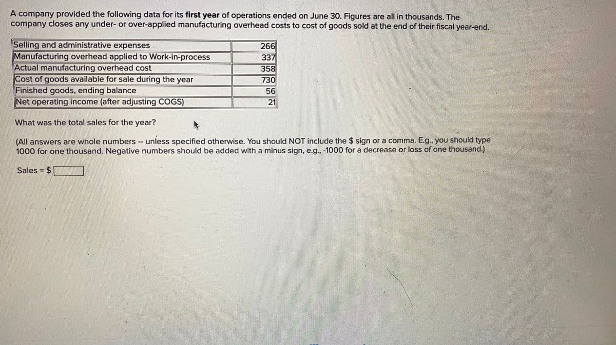 A company provided the following data for its first year of operations ended on June 30. Figures are all in thousands. The
company closes any under- or over-applied manufacturing overhead costs to cost of goods sold at the end of their fiscal year-end.
Selling and administrative expenses
Manufacturing overhead applied to Work-in-process
Actual manufacturing overhead cost
Cost of goods available for sale during the year
Finished goods, ending balance
Net operating income (after adjusting COGS)
266
337
358
730
56
21
What was the total sales for the year?
(All answers are whole numbers - unless specified otherwise. You should NOT include the $ sign or a comma. Eg., you should type
1000 for one thousand. Negative numbers should be added with a minus sign, e.g., -1000 for a decrease or loss of one thousand.)
Sales = $
