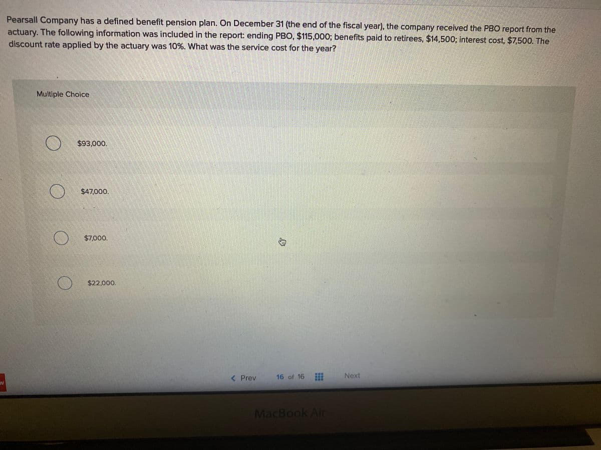 Pearsall Company has a defined benefit pension plan. On December 31 (the end of the fiscal year), the company received the PBO report from the
actuary. The following information was included in the report: ending PBO, $115,000; benefits paid to retirees, $14,500; interest cost, $7,500. The
discount rate applied by the actuary was 10%. What was the service cost for the year?
Multiple Choice
$93,000.
$47,000,
$7,000.
$22,000.
< Prev
16 of 16
Next
MacBook Air
