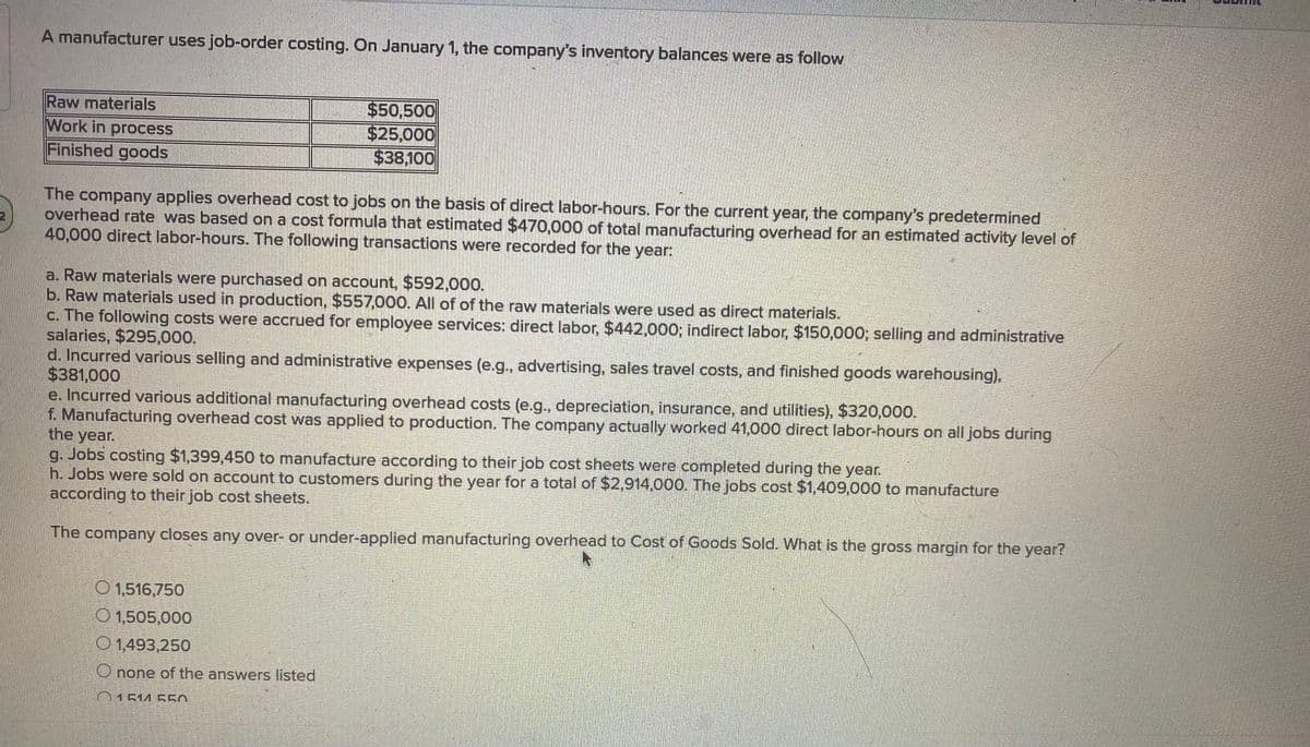 A manufacturer uses job-order costing. On January 1, the company's inventory balances were as follow
Raw materials
Work in process
Finished goods
$50,500
$25,000
$38,100
The company applies overhead cost to jobs on the basis of direct labor-hours. For the current year, the company's predetermined
overhead rate was based on a cost formula that estimated $470,000 of total manufacturing overhead for an estimated activity level of
40,000 direct labor-hours. The following transactions were recorded for the year:
a. Raw materials were purchased on account, $592,000.
b. Raw materials used in production, $557,000. All of of the raw materials were used as direct materials.
c. The following costs were accrued for employee services: direct labor, $442,000; indirect labor, $150,000; selling and administrative
salaries, $295,000.
d. Incurred various selling and administrative expenses (e.g, advertising, sales travel costs, and finished goods warehousing),
$381,000
e. Incurred various additional manufacturing overhead costs (e.g., depreciation, insurance, and utilities), $320,000.
f. Manufacturing overhead cost was applied to production. The company actually worked 41,000 direct labor-hours on all jobs during
the year.
g. Jobs costing $1,399,450 to manufacture according to their job cost sheets were completed during the year.
h. Jobs were sold on account to customers during the year for a total of $2,914,000. The jobs cost $1,409,000 to manufacture
according to their job cost sheets.
The
company closes any over- or under-applied manufacturing overhead to Cost of Goods Sold. What is the gross margin for the year?
O 1,516,750
O 1,505,000
O 1,493,250
O none of the answers listed
01514 550
