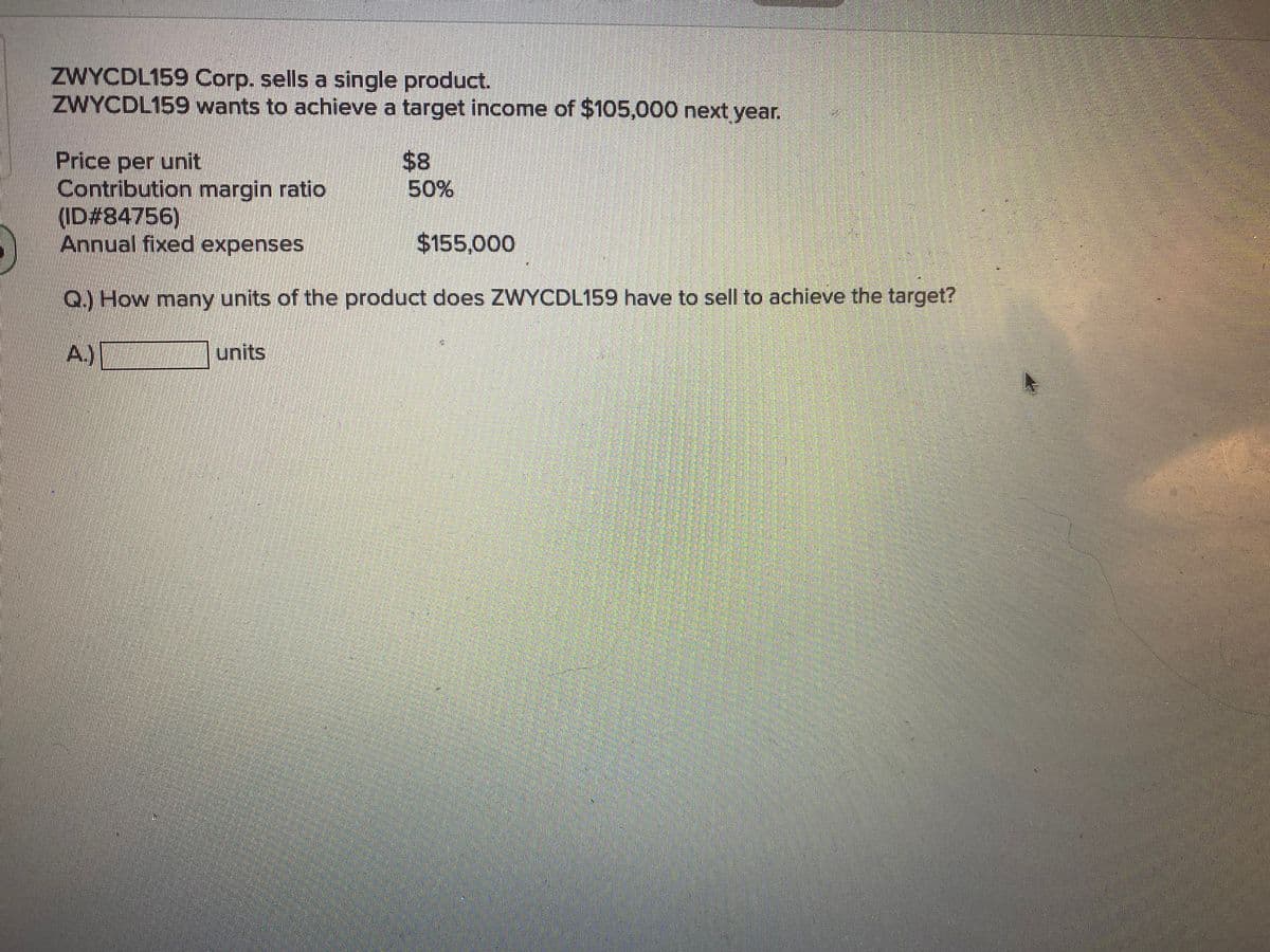 ZWYCDL159 Corp. sells a single product.
ZWYCDL159 wants to achieve a target income of $105,000 next year.
$8
50%
Price per unit
Contribution margin ratio
ID#84756)
Annual fixed expenses
$155,000
Q.) How many units of the product does ZWYCDL159 have to sell to achieve the target?
A.)
units
