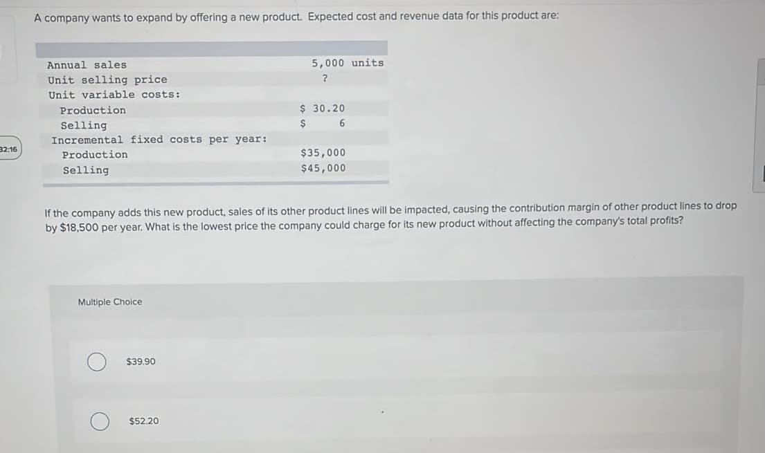 A company wants to expand by offering a new product. Expected cost and revenue data for this product are:
Annual sales
5,000 units
Unit selling price
?
Unit variable costs:
Production
$ 30.20
Selling
6.
Incremental fixed costs per year:
32:16
Production
$35,000
Selling
$45,000
If the company adds this new product, sales of its other product lines will be impacted, causing the contribution margin of other product lines to drop
by $18,500 per year. What is the lowest price the company could charge for its new product without affecting the company's total profits?
Multiple Choice
$39.90
$52.20
