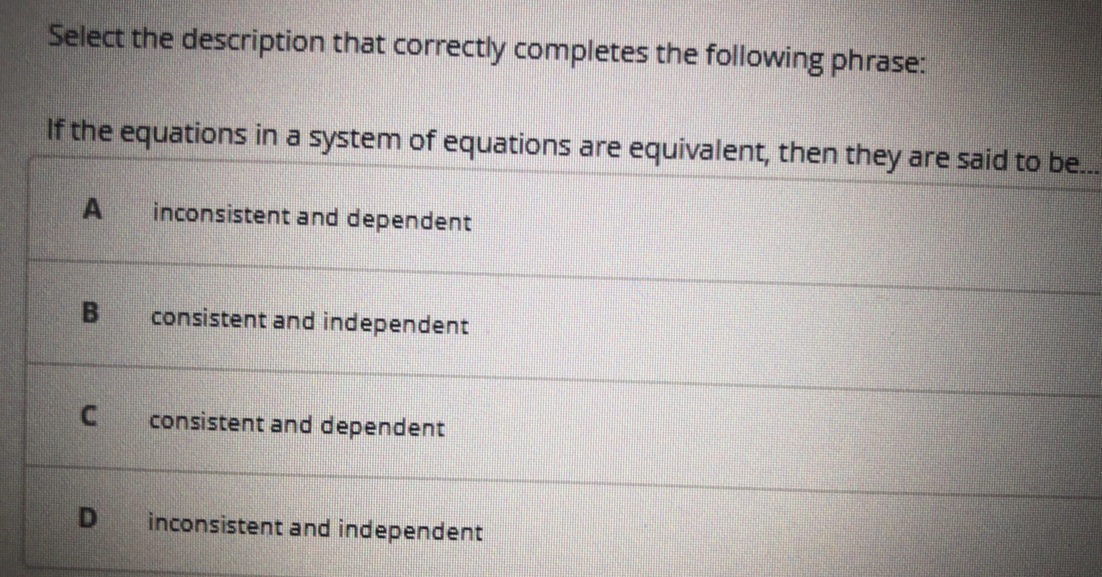 Select the description that correctly completes the following phrase:
If the equations in a system of equations are equivalent, then they are said to be...
inconsistent and dependent
consistent and independent
consistent and dependent
inconsistent and independent
