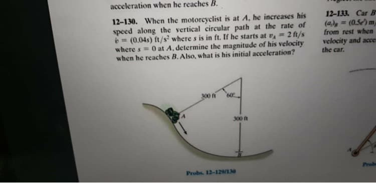 12-130. When the motorcyclist is at A, he increases his
speed along the vertical circular path at the rate of
b = (0.04s) ft/s? where s is in ft. If he starts at vĄ = 2 ft/s
where s = 0 at A, determine the magnitude of his velocity
when he reaches B. Also, what is his initial acceleration?
300 fi
60
300 ft
