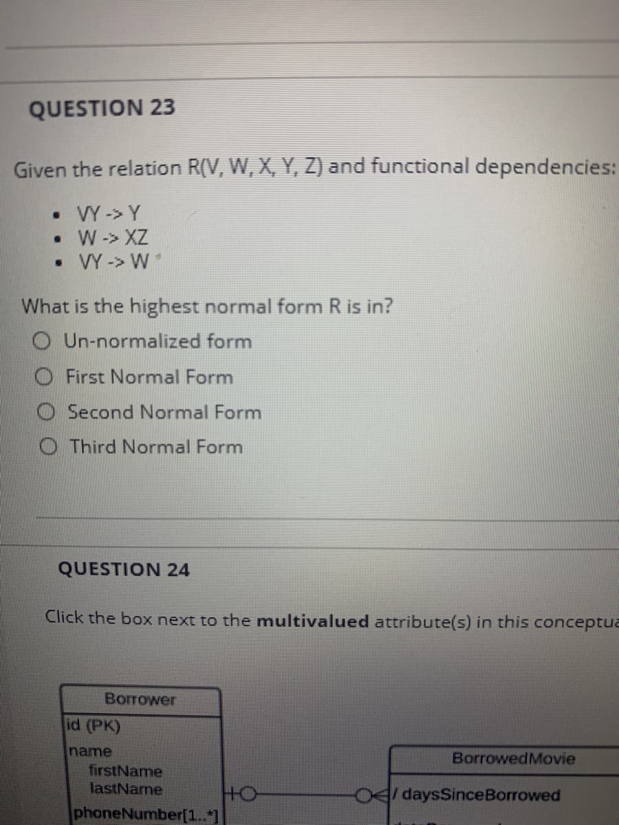 QUESTION 23
Given the relation R(V, W, X, Y, Z) and functional dependencies:
• VY -> Y
• W-> XZ
• Y -> W
What is the highest normal form R is in?
O Un-normalized form
O First Normal Form
O Second Normal Form
O Third Normal Form
QUESTION 24
Click the box next to the multivalued attribute(s) in this conceptua
Borrower
id (PK)
name
firstName
lastName
BorrowedMovie
4daysSinceBorrowed
phoneNumber[1..*]
