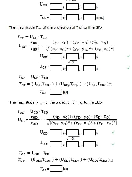 i+
388
The magnitude TGF of the projection of Tonto line GF:-
TGF = UGF - TCD
TGF
UGF=
IFGF
UCD=
TCD=
=
(XF-XG)i + (yF-YG)+(ZF-ZG)
√[(XF-XG)²+ (YF-YG)²+ (ZF-ZG)²]
UGF
UGF=
TGF = UGF TCD
TGF = (UGFX TCDX) + (UGFY TCDy) + (UGFz TCDZ)
TGF=
kN
i+
=
k (kN)
0
The magnitude 7, of the projection of Tonto line OD:-
00
TOD= UOD TCD
TOD
UOD=
rop √[(xD-xo)²+ (YD-YO)²+(²D-²0)²]
(XD-xo)i+(YD-yo)+(ZD-Zo)
UOD=
UOD=
TOD= UOD TCD
TOD= (UODxTCDX) + (UoDy TCDy) + (UODz TCDZ)
TOD=
kN
0
