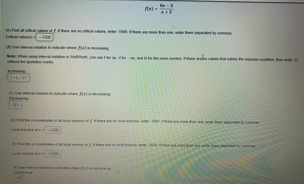 6z - 2
f(1) =
I+2
(A) Find all critical values of f. If there are no critical values, enter -1000, If there are more than one, enter them separated by commas.
Critical value(s) :
-1000
(B) Use interval notation to indicate where f(x) is increasing.
Note: When using interval notation in WeBWork, you use I for oo, -I for -00, and U for the union symbol. If there are.no values that satisfy the required condition, then enter "()"
without the quotation marks.
Increasing:
(-1,-2)
(C) Use interval notation to indicate where f(1) is decreasing.
Decreasing:
{1}
(D) Find the r-coordinates of all local maxima of f. If there are no local maxima, enter -1000. If there are more than one, enter them separated by commas.
Local maxima at z = -1000
(E) Find the x-coordinates of all local minima of f. If there are no local minima, enter -1000. If there are more than one enter them separated by commas
Local minima at z = -1000
(F) Use interval notation to indicate where f(z) is concave up
Concave up:
