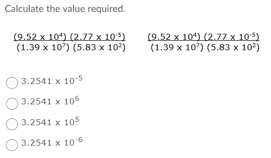 Calculate the value required.
(9.52 x 104) (2.77 x 10-5)
(1.39 x 107) (5.83 x 10²)
(9.52 x 104) (2.77 x 10-5)
(1.39 x 107) (5.83 x 10?)
3.2541 x 10-5
3.2541 x 106
3.2541 x 105
3.2541 x 10-
