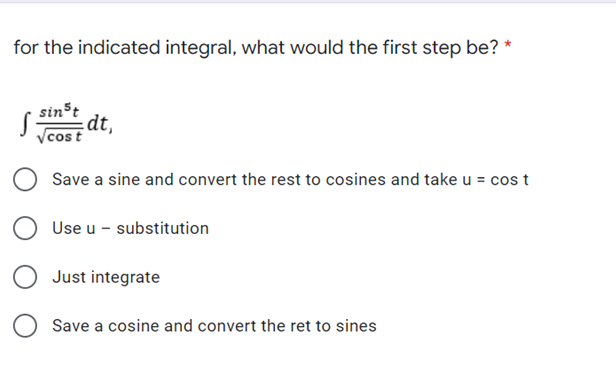 for the indicated integral, what would the first step be? *
sinst
dt,
Vcost
Save a sine and convert the rest to cosines and take u = cos t
Use u - substitution
Just integrate
Save a cosine and convert the ret to sines
