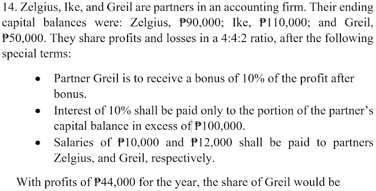 14. Zelgius, Ike, and Greil are partners in an accounting firm. Their ending
capital balances were: Zelgius, P90,000; Ike, P110,000; and Greil,
P50,000. They share profits and losses in a 4:4:2 ratio, after the following
special terms:
Partner Greil is to receive a bonus of 10% of the profit after
bonus.
Interest of 10% shall be paid only to the portion of the partner's
capital balance in excess of P100,000.
Salaries of P10,000 and P12,000 shall be paid to partners
Zelgius, and Greil, respectively.
With profits of P44,000 for the year, the share of Greil would be
