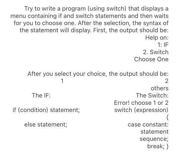 Try to write a program (using switch) that displays a
menu containing if and switch statements and then waits
for you to choose one. After the selection, the syntax of
the statement will display. First, the output should be:
Help on:
1: IF
2. Switch
Choose One
After you select your choice, the output should be:
1
2
others
The IF:
The Switch:
Error! choose 1 or 2
switch (expression)
if (condition) statement;
else statement;
case constant:
statement
sequence;
break; }
