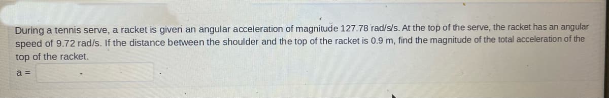 During a tennis serve, a racket is given an angular acceleration of magnitude 127.78 rad/s/s. At the top of the serve, the racket has an angular
speed of 9.72 rad/s. If the distance between the shoulder and the top of the racket is 0.9 m, find the magnitude of the total acceleration of the
top of the racket.
a =