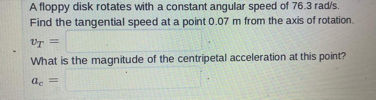 A floppy disk rotates with a constant angular speed of 76.3 rad/s.
Find the tangential speed at a point 0.07 m from the axis of rotation.
UT
=
What is the magnitude of the centripetal acceleration at this point?
ac =