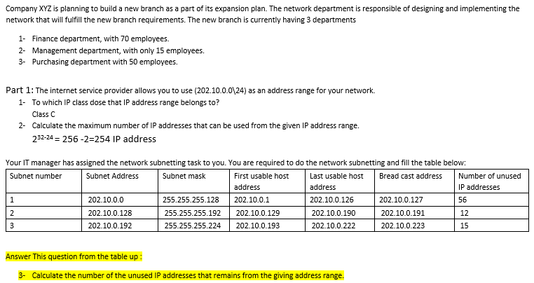 Company XYZ is planning to build a new branch as a part of its expansion plan. The network department is responsible of designing and implementing the
network that will fulfill the new branch requirements. The new branch is currently having 3 departments
1- Finance department, with 70 employees.
2- Management department, with only 15 employees.
3- Purchasing department with 50 employees.
Part 1: The internet service provider allows you to use (202.10.0.0\24) as an address range for your network.
1- To which IP class dose that IP address range belongs to?
Class C
2-
Calculate the maximum number of IP addresses that can be used from the given IP address range.
232-24 = 256-2=254 IP address
Your IT manager has assigned the network subnetting task to you. You are required to do the network subnetting and fill the table below:
Subnet number
Subnet Address
Subnet mask
Bread cast address
Last usable host
address
First usable host
address
202.10.0.1
202.10.0.129
255.255.255.128
255.255.255.192
255.255.255.224 202.10.0.193
1
2
3
202.10.0.0
202.10.0.128
202.10.0.192
202.10.0.126
202.10.0.190
202.10.0.222
Answer This question from the table up :
3- Calculate the number of the unused IP addresses that remains from the giving address range.
202.10.0.127
202.10.0.191
202.10.0.223
Number of unused
IP addresses
56
12
15