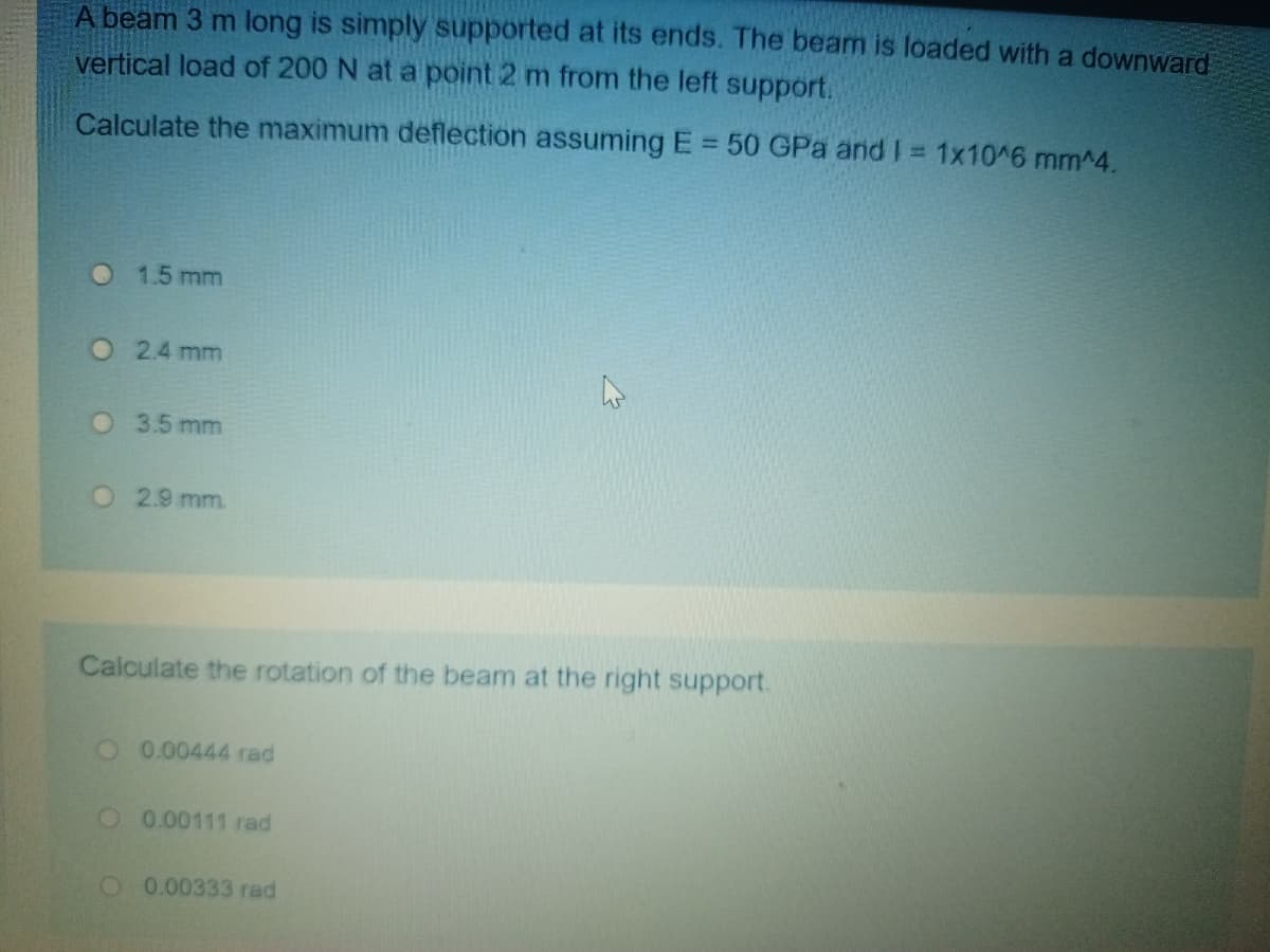 A beam 3 m long is simply supported at its ends. The beam is loaded with a downward
vertical load of 200 N at a point 2 m from the left support.
Calculate the maximum deflection assuming E = 50 GPa and I = 1x10^6 mm^4.
%3D
O 1.5 mm
O2.4 mm
O 3.5 mm
O 2.9 mm.
Calculate the rotation of the beam at the right support.
O0.00444 rad
O 0.00111 rad
O 0.00333 rad
