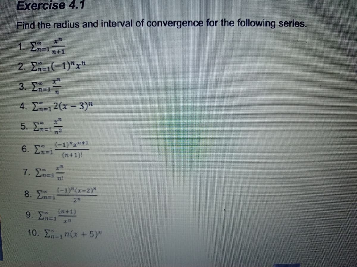 Exercise 4.1
Find the radius and interval of convergence for the following series.
1. En-1n+1
2. En-1)"x"
3. En-1
n=1
4. En=12(x- 3)"
5. Σ-
6. En=1
(-1)"x+1
(n+1)!
7. En=1
n!
(-1)"(x-2)"
8. 2n 1
2
(n+1)
9. En=1
n%3D1
10. E-1n(x+5)"
