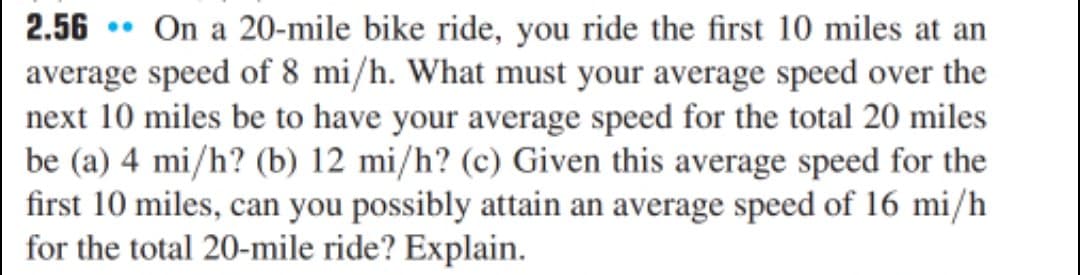 2.56 • On a 20-mile bike ride, you ride the first 10 miles at an
average speed of 8 mi/h. What must your average speed over the
next 10 miles be to have your average speed for the total 20 miles
be (a) 4 mi/h? (b) 12 mi/h? (c) Given this average speed for the
first 10 miles, can you possibly attain an average speed of 16 mi/h
for the total 20-mile ride? Explain.

