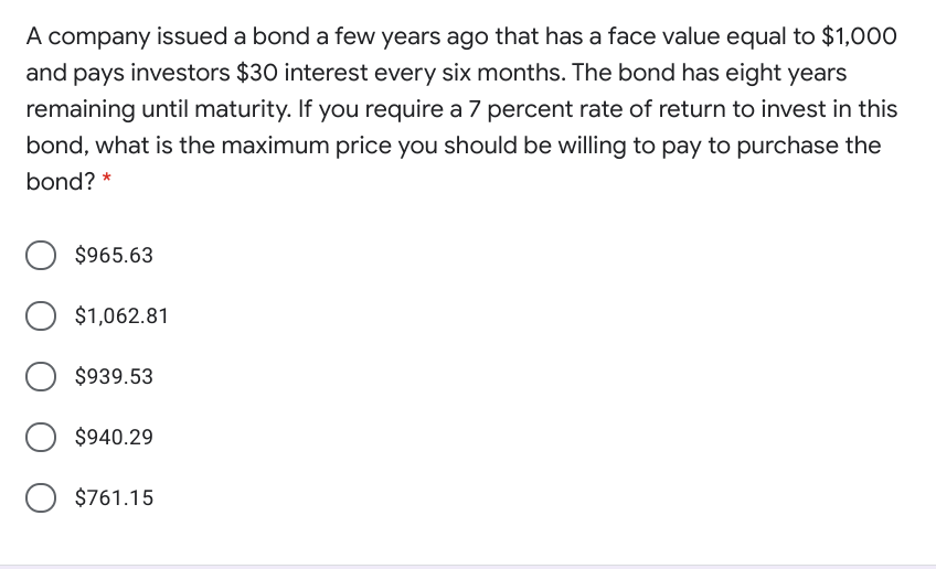 A company issued a bond a few years ago that has a face value equal to $1,000
and pays investors $30 interest every six months. The bond has eight years
remaining until maturity. If you require a 7 percent rate of return to invest in this
bond, what is the maximum price you should be willing to pay to purchase the
bond? *
$965.63
$1,062.81
$939.53
$940.29
O $761.15
