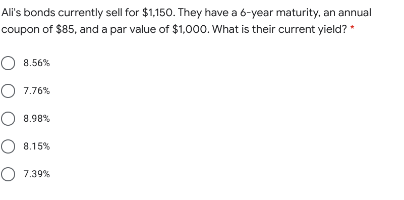 Ali's bonds currently sell for $1,150. They have a 6-year maturity, an annual
coupon of $85, and a par value of $1,000. What is their current yield? *
8.56%
O 7.76%
8.98%
8.15%
O 7.39%
