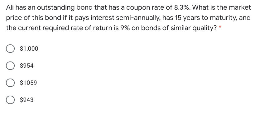 Ali has an outstanding bond that has a coupon rate of 8.3%. What is the market
price of this bond if it pays interest semi-annually, has 15 years to maturity, and
the current required rate of return is 9% on bonds of similar quality? *
$1,000
$954
$1059
$943
