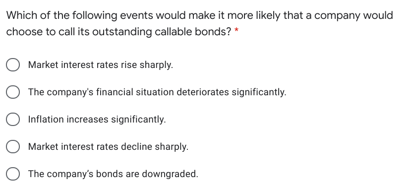 Which of the following events would make it more likely that a company would
choose to call its outstanding callable bonds? *
Market interest rates rise sharply.
The company's financial situation deteriorates significantly.
Inflation increases significantly.
Market interest rates decline sharply.
The company's bonds are downgraded.
