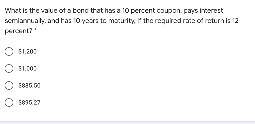 What is the value of a bond that has a 10 percent coupon, pays interest
semiannually, and has 10 years to maturity, if the required rate of return is 12
percent?
$1,200
$1,000
$885.50
$895.27
