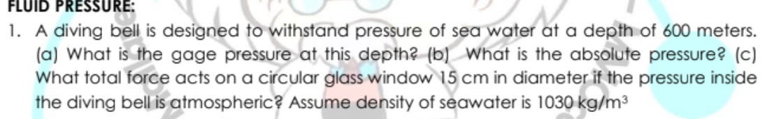 FLUID PRESSURE
1. A diving bell is designed to withstand pressure of sea water at a depth of 600 meters.
(a) What is the gage pressure at this depth? (b) What is the absolute pressure? (c)
What total force acts on a circular glass window 15 cm in diameter if the pressure inside
the diving bell is atmospheric? Assume density of seawater is 1030 kg/m3
