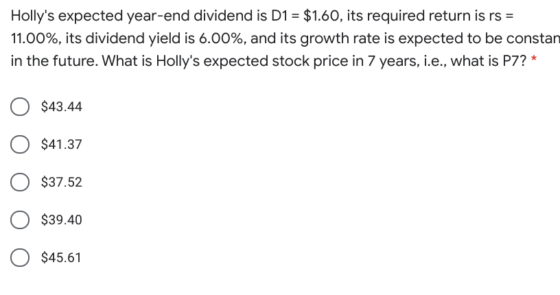 Holly's expected year-end dividend is D1 = $1.60, its required return is rs =
11.00%, its dividend yield is 6.00%, and its growth rate is expected to be constan
in the future. What is Holly's expected stock price in 7 years, i.e., what is P7? *
$43.44
$41.37
$37.52
$39.40
$45.61
