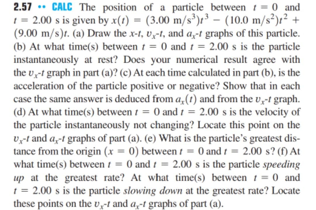 2.57
CALC The position of a particle between t = 0 and
1 = 2.00 s is given by x(1) = (3.00 m/s³);³ – (10.0 m/s²)r² +
(9.00 m/s)t. (a) Draw the x-t, v,-t, and a,-t graphs of this particle.
(b) At what time(s) between t = 0 and t = 2.00 s is the particle
instantaneously at rest? Does your numerical result agree with
the v,-t graph in part (a)? (c) At each time calculated in part (b), is the
acceleration of the particle positive or negative? Show that in each
case the same answer is deduced from a,(t) and from the v,-t graph.
(d) At what time(s) between t = 0 and t = 2.00 s is the velocity of
the particle instantaneously not changing? Locate this point on the
vy-t and a,-t graphs of part (a). (e) What is the particle's greatest dis-
tance from the origin (x = 0) between t = 0 and t = 2.00 s? (f) At
what time(s) between 1 = 0 and 1 = 2.00 s is the particle speeding
up at the greatest rate? At what time(s) between t = 0 and
t = 2.00 s is the particle slowing down at the greatest rate? Locate
these points on the v-t and a,-t graphs of part (a).
|
